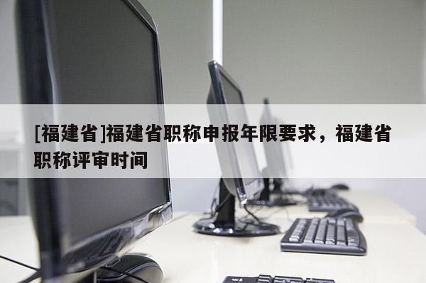 [福建省]福建省職稱申報年限要求，福建省職稱評審時間