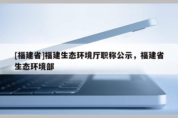 [福建省]福建生態(tài)環(huán)境廳職稱公示，福建省生態(tài)環(huán)境部