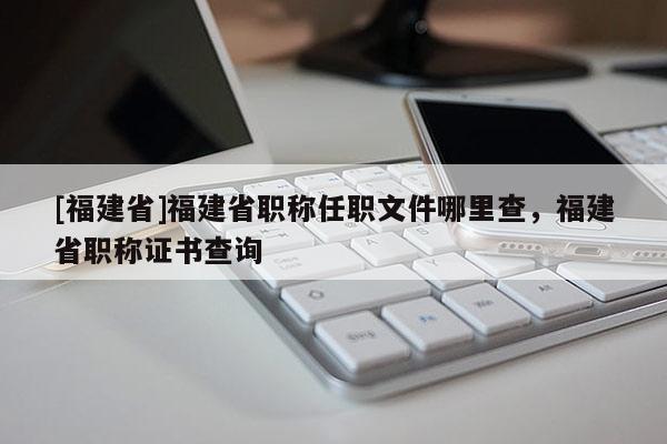 [福建省]福建省職稱任職文件哪里查，福建省職稱證書查詢