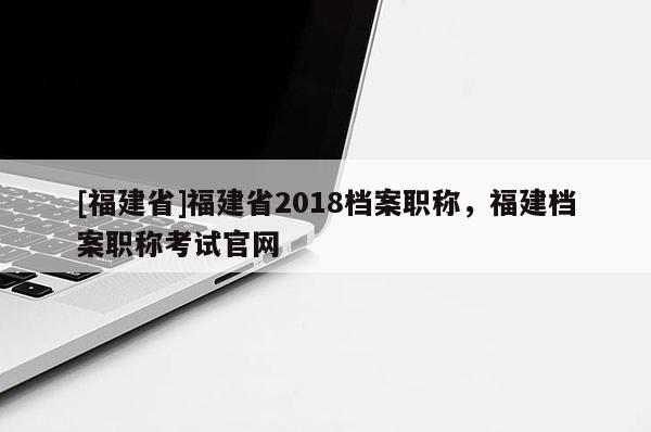 [福建省]福建省2018檔案職稱，福建檔案職稱考試官網(wǎng)