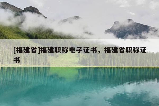 [福建省]福建職稱電子證書，福建省職稱證書