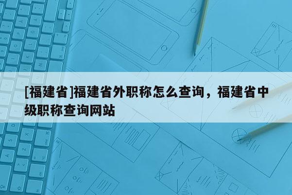 [福建省]福建省外職稱怎么查詢，福建省中級職稱查詢網(wǎng)站