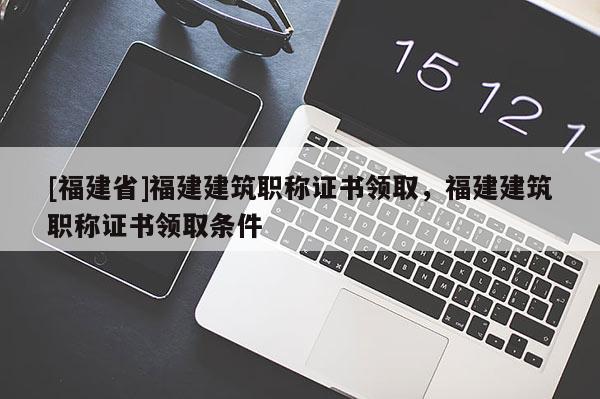 [福建省]福建建筑職稱證書(shū)領(lǐng)取，福建建筑職稱證書(shū)領(lǐng)取條件