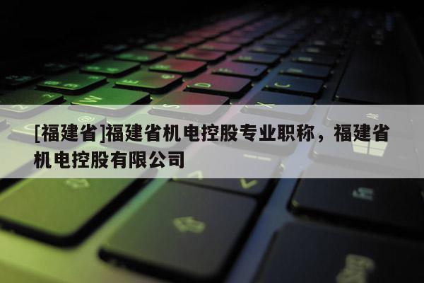 [福建省]福建省機(jī)電控股專業(yè)職稱，福建省機(jī)電控股有限公司