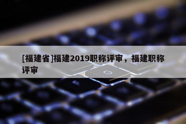 [福建省]福建2019職稱評(píng)審，福建職稱評(píng)審