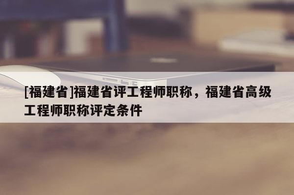 [福建省]福建省評(píng)工程師職稱，福建省高級(jí)工程師職稱評(píng)定條件