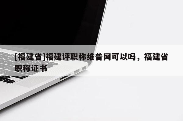 [福建省]福建評職稱維普網可以嗎，福建省職稱證書