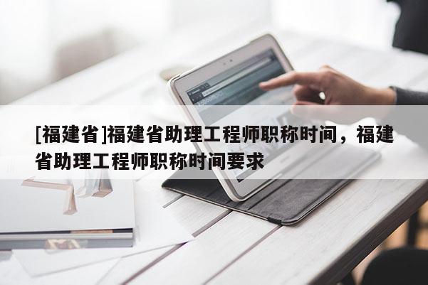 [福建省]福建省助理工程師職稱時間，福建省助理工程師職稱時間要求