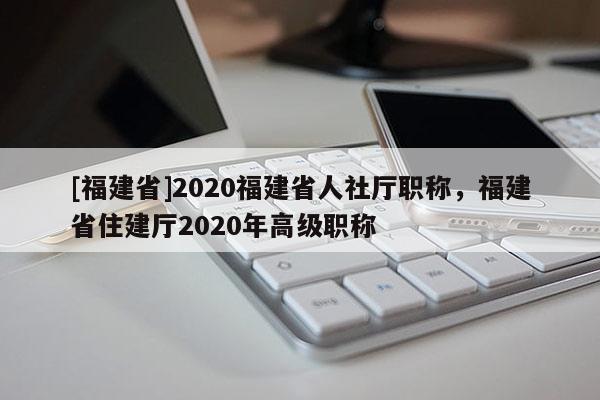 [福建省]2020福建省人社廳職稱，福建省住建廳2020年高級(jí)職稱