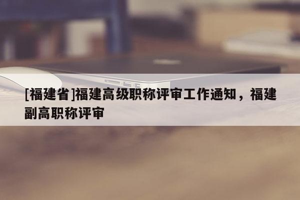 [福建省]福建高級職稱評審工作通知，福建副高職稱評審