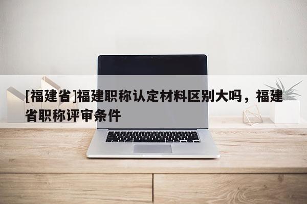 [福建省]福建職稱認(rèn)定材料區(qū)別大嗎，福建省職稱評審條件