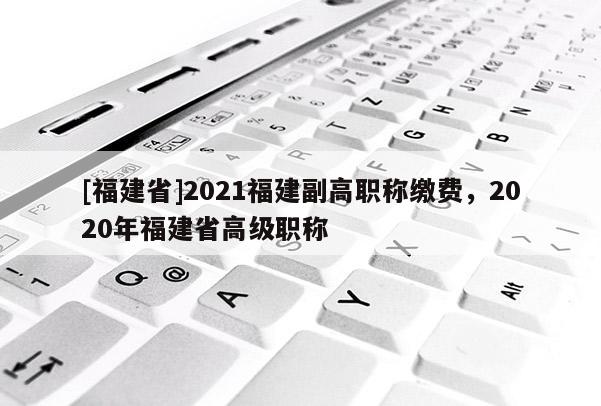 [福建省]2021福建副高職稱繳費(fèi)，2020年福建省高級職稱