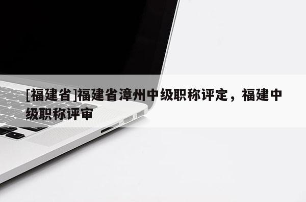 [福建省]福建省漳州中級職稱評定，福建中級職稱評審