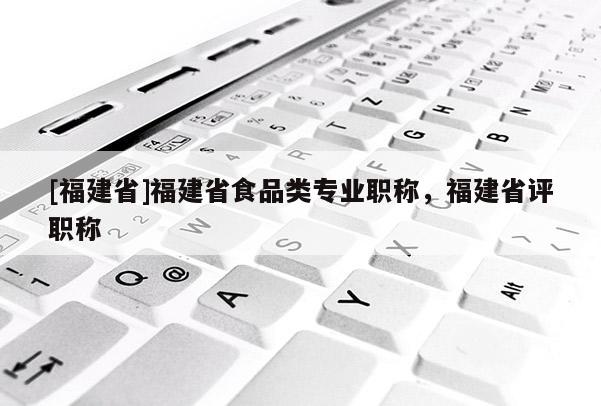 [福建省]福建省食品類專業(yè)職稱，福建省評職稱