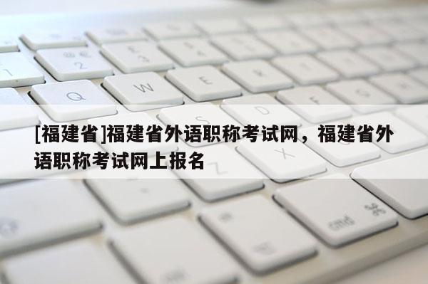 [福建省]福建省外語職稱考試網(wǎng)，福建省外語職稱考試網(wǎng)上報(bào)名