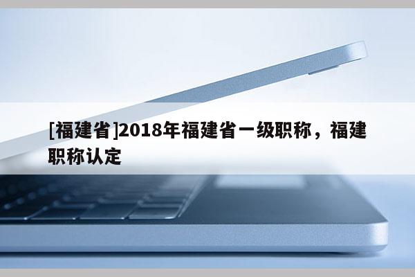 [福建省]2018年福建省一級(jí)職稱，福建職稱認(rèn)定