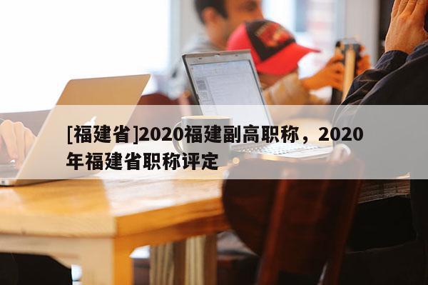 [福建省]2020福建副高職稱，2020年福建省職稱評(píng)定