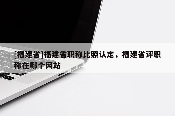 [福建省]福建省職稱比照認(rèn)定，福建省評(píng)職稱在哪個(gè)網(wǎng)站