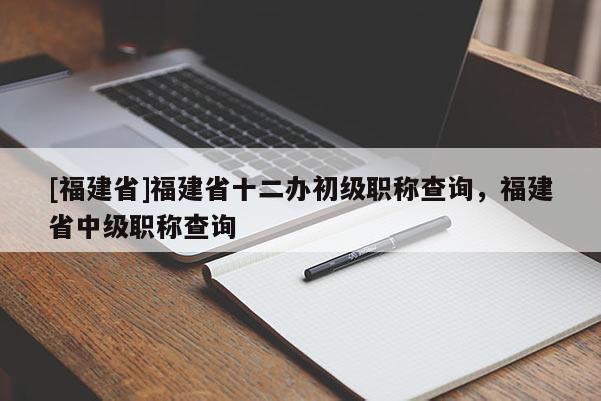 [福建省]福建省十二辦初級職稱查詢，福建省中級職稱查詢