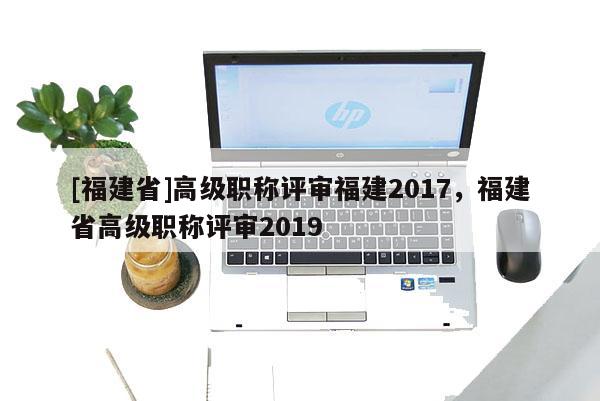 [福建省]高級職稱評審福建2017，福建省高級職稱評審2019