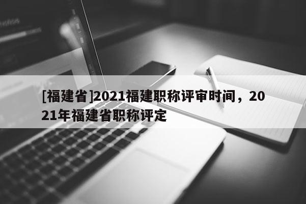 [福建省]2021福建職稱(chēng)評(píng)審時(shí)間，2021年福建省職稱(chēng)評(píng)定