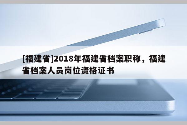 [福建省]2018年福建省檔案職稱，福建省檔案人員崗位資格證書