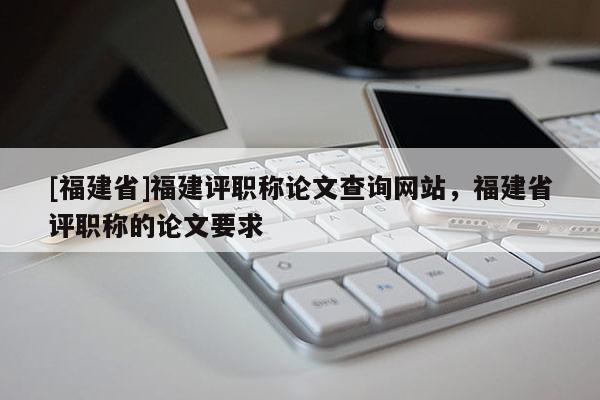 [福建省]福建評職稱論文查詢網(wǎng)站，福建省評職稱的論文要求