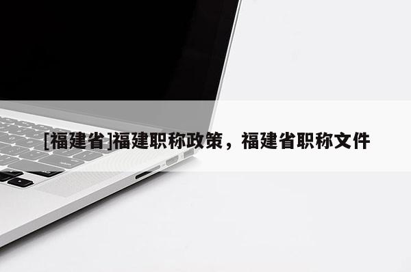 [福建省]福建職稱政策，福建省職稱文件