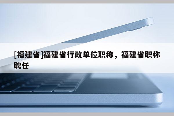 [福建省]福建省行政單位職稱，福建省職稱聘任