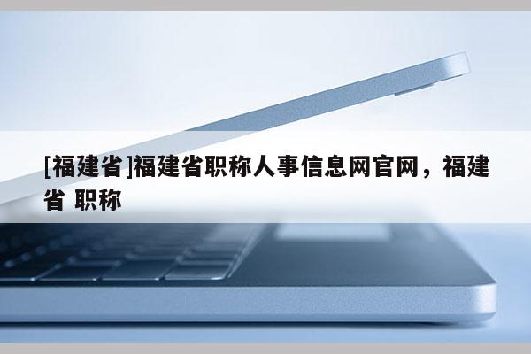 [福建省]福建省職稱人事信息網(wǎng)官網(wǎng)，福建省 職稱