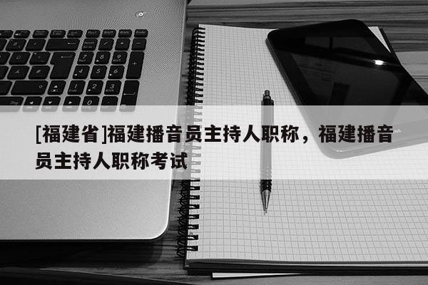 [福建省]福建播音員主持人職稱，福建播音員主持人職稱考試