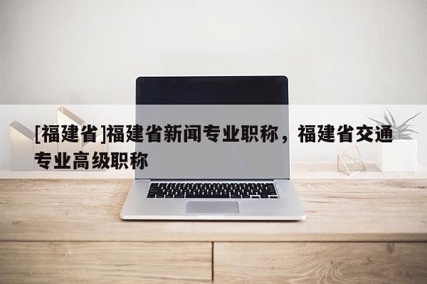 [福建省]福建省新聞專業(yè)職稱，福建省交通專業(yè)高級(jí)職稱