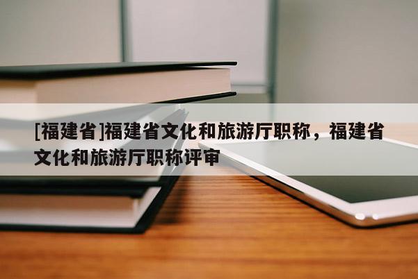 [福建省]福建省文化和旅游廳職稱，福建省文化和旅游廳職稱評審