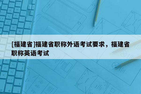 [福建省]福建省職稱外語考試要求，福建省職稱英語考試