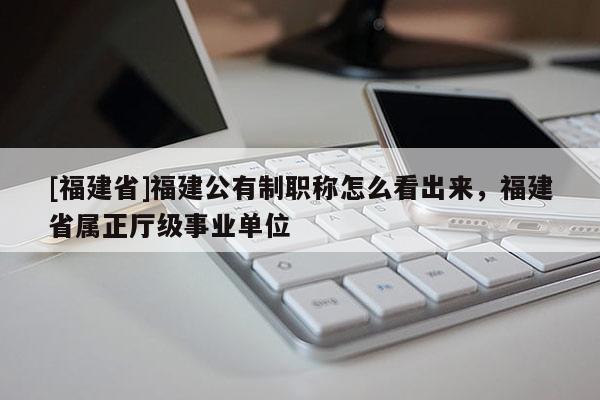 [福建省]福建公有制職稱怎么看出來(lái)，福建省屬正廳級(jí)事業(yè)單位