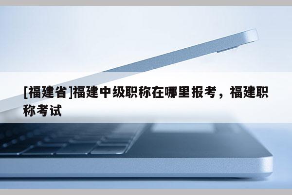 [福建省]福建中級(jí)職稱在哪里報(bào)考，福建職稱考試