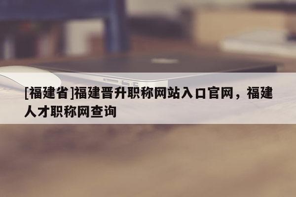 [福建省]福建晉升職稱網(wǎng)站入口官網(wǎng)，福建人才職稱網(wǎng)查詢