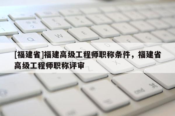 [福建省]福建高級工程師職稱條件，福建省高級工程師職稱評審