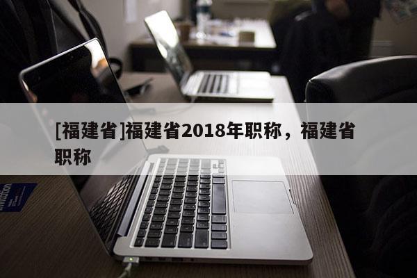 [福建省]福建省2018年職稱，福建省 職稱