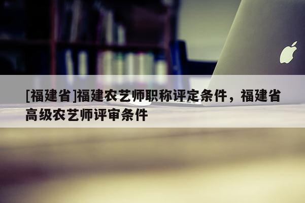 [福建省]福建農(nóng)藝師職稱評定條件，福建省高級農(nóng)藝師評審條件