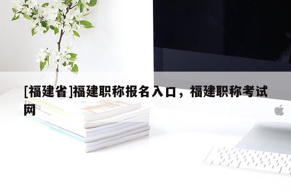 [福建省]福建職稱報(bào)名入口，福建職稱考試網(wǎng)