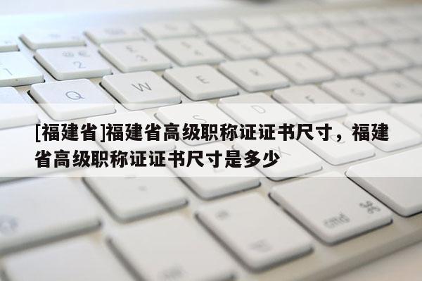 [福建省]福建省高級職稱證證書尺寸，福建省高級職稱證證書尺寸是多少