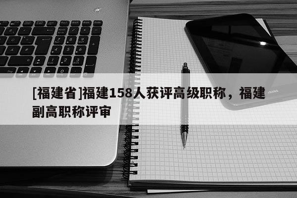 [福建省]福建158人獲評高級職稱，福建副高職稱評審