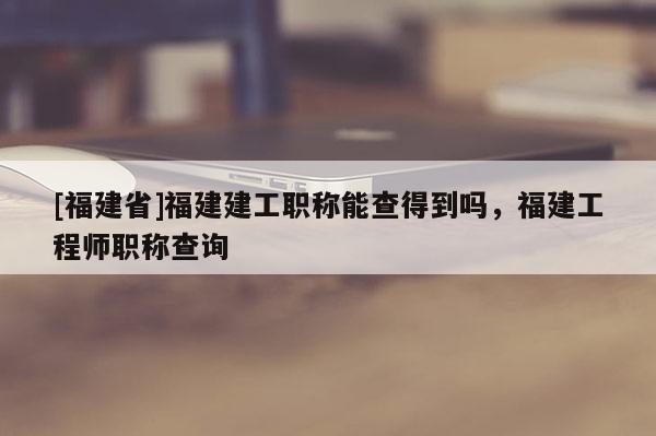 [福建省]福建建工職稱能查得到嗎，福建工程師職稱查詢