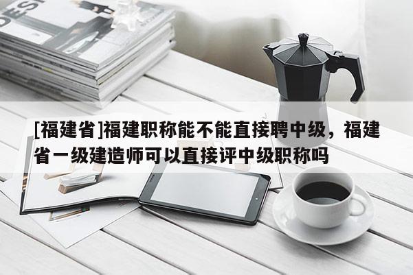 [福建省]福建職稱能不能直接聘中級，福建省一級建造師可以直接評中級職稱嗎