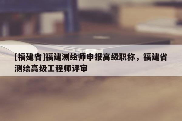 [福建省]福建測繪師申報高級職稱，福建省測繪高級工程師評審