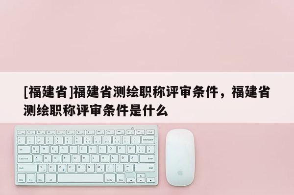 [福建省]福建省測繪職稱評(píng)審條件，福建省測繪職稱評(píng)審條件是什么