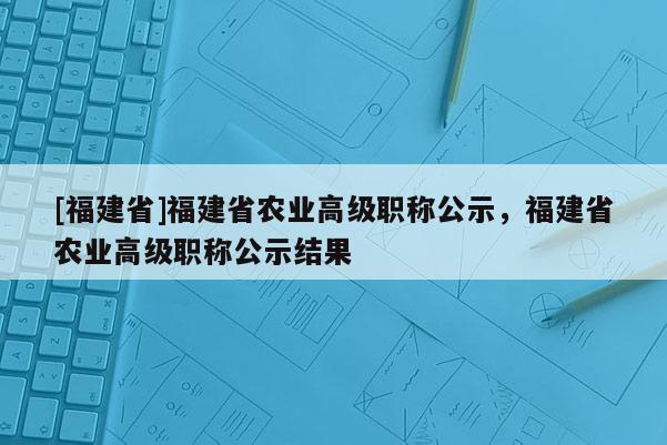 [福建省]福建省農(nóng)業(yè)高級(jí)職稱公示，福建省農(nóng)業(yè)高級(jí)職稱公示結(jié)果