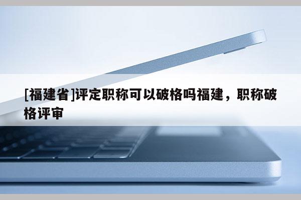 [福建省]評(píng)定職稱可以破格嗎福建，職稱破格評(píng)審