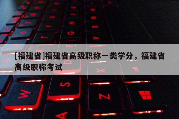 [福建省]福建省高級職稱一類學分，福建省高級職稱考試